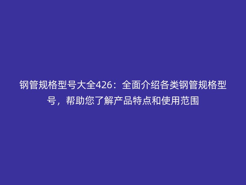 鋼管規(guī)格型號大全426：全面介紹各類鋼管規(guī)格型號，幫助您了解產品特點和使用范圍