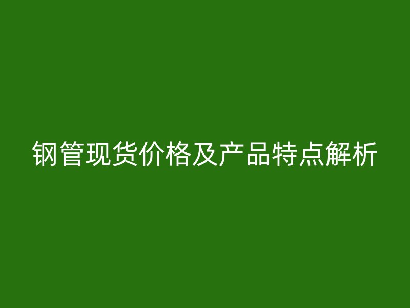 鋼管現(xiàn)貨價格及產(chǎn)品特點解析