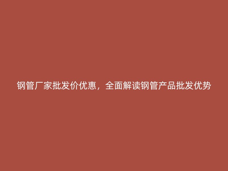 鋼管廠家批發(fā)價(jià)優(yōu)惠，全面解讀鋼管產(chǎn)品批發(fā)優(yōu)勢(shì)