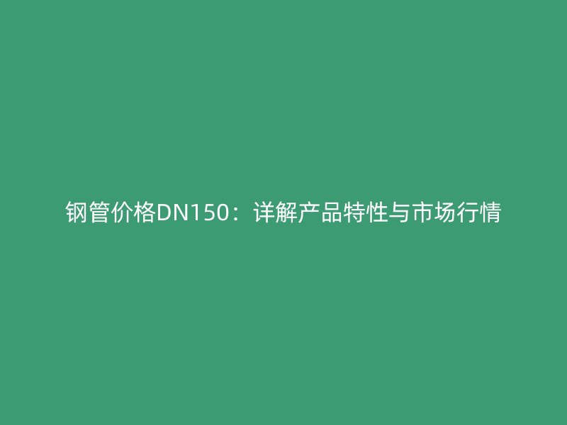 鋼管價格DN150：詳解產(chǎn)品特性與市場行情