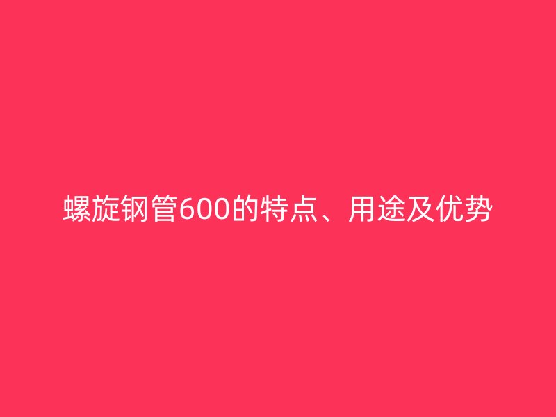 螺旋鋼管600的特點(diǎn)、用途及優(yōu)勢