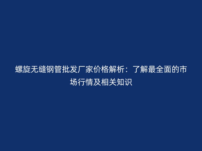 螺旋無縫鋼管批發(fā)廠家價格解析：了解最全面的市場行情及相關(guān)知識