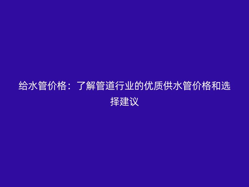 給水管價(jià)格：了解管道行業(yè)的優(yōu)質(zhì)供水管價(jià)格和選擇建議