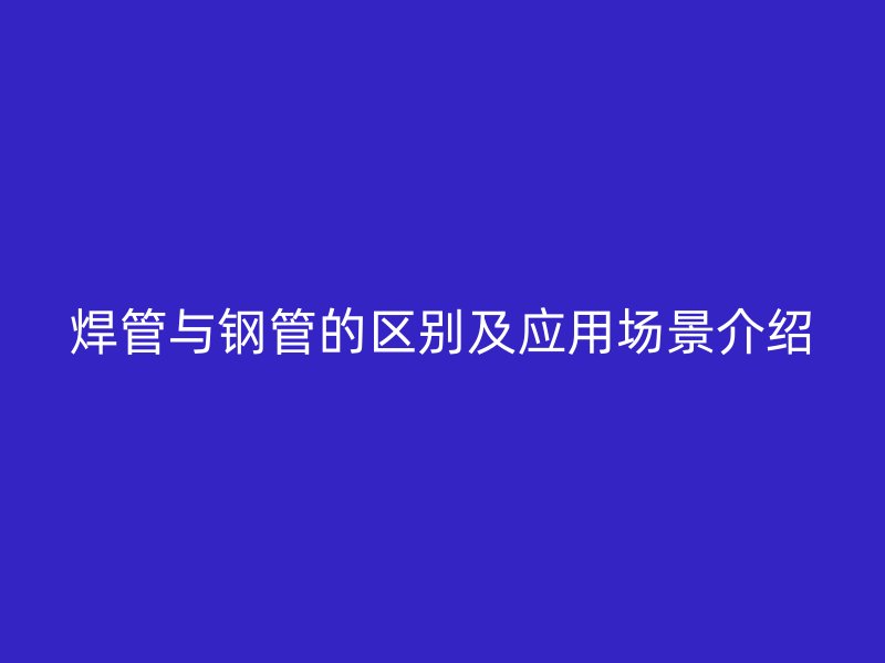 焊管與鋼管的區(qū)別及應(yīng)用場(chǎng)景介紹