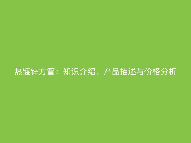 熱鍍鋅方管：知識(shí)介紹、產(chǎn)品描述與價(jià)格分析