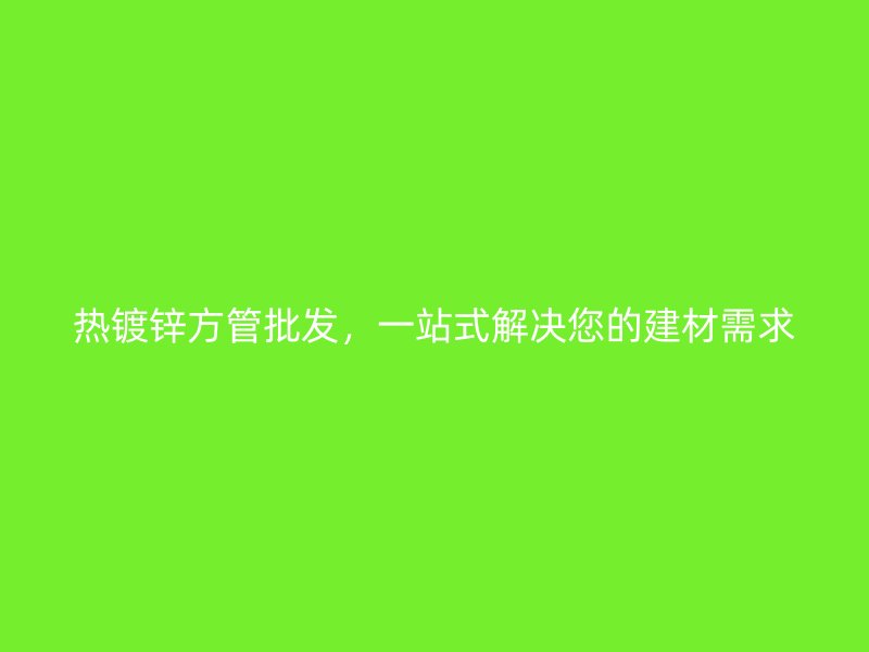 熱鍍鋅方管批發(fā)，一站式解決您的建材需求