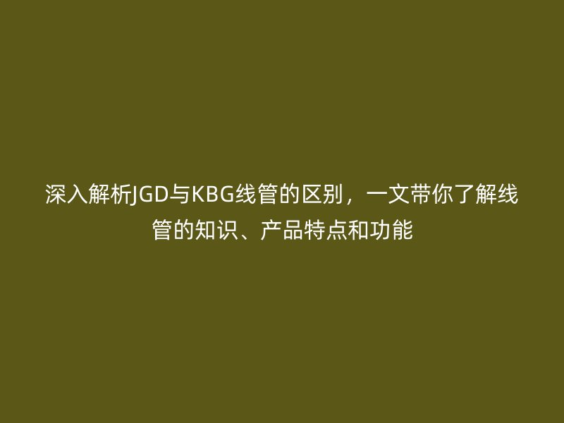 深入解析JGD與KBG線管的區(qū)別，一文帶你了解線管的知識(shí)、產(chǎn)品特點(diǎn)和功能