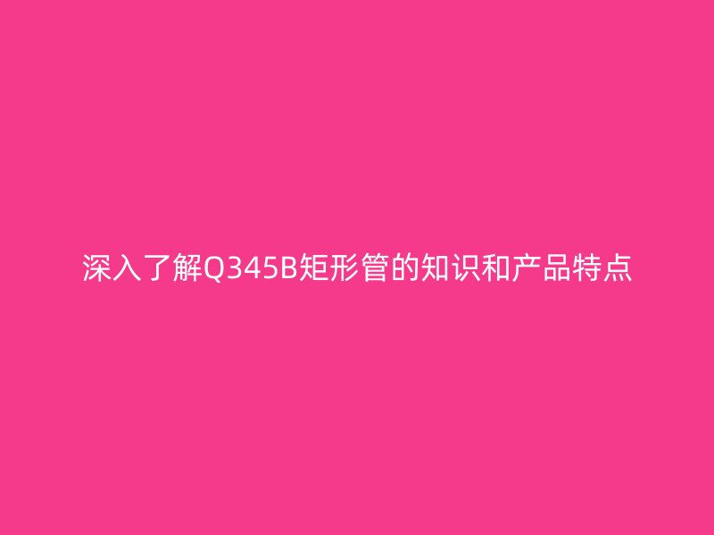 深入了解Q345B矩形管的知識和產(chǎn)品特點