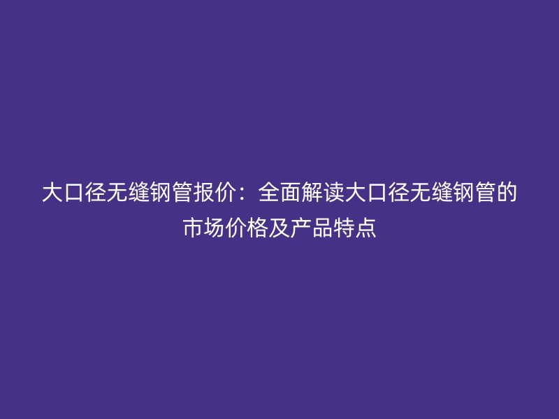 大口徑無縫鋼管報價:全面解讀大口徑無縫鋼管的市場價格及產(chǎn)品特點