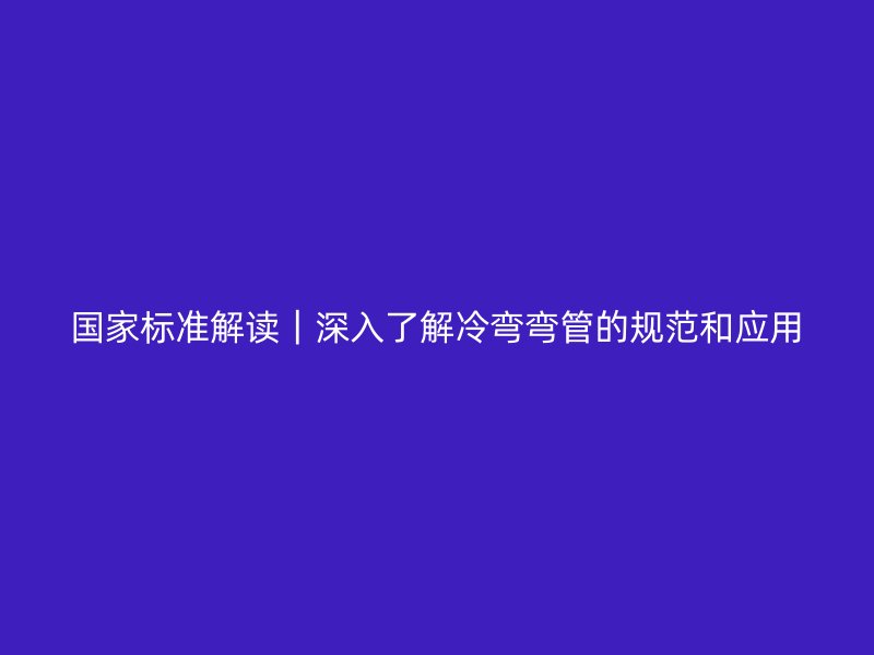 國家標準解讀|深入了解冷彎彎管的規(guī)范和應用