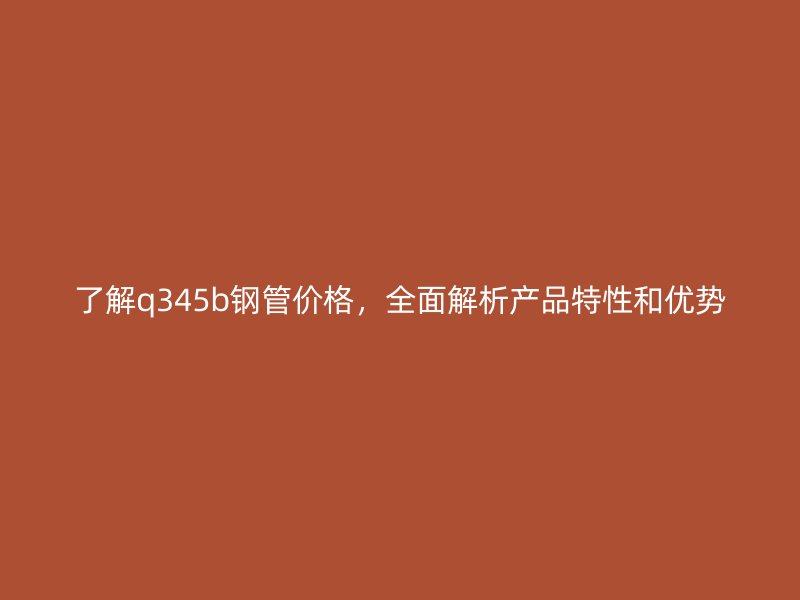 了解q345b鋼管價(jià)格，全面解析產(chǎn)品特性和優(yōu)勢(shì)