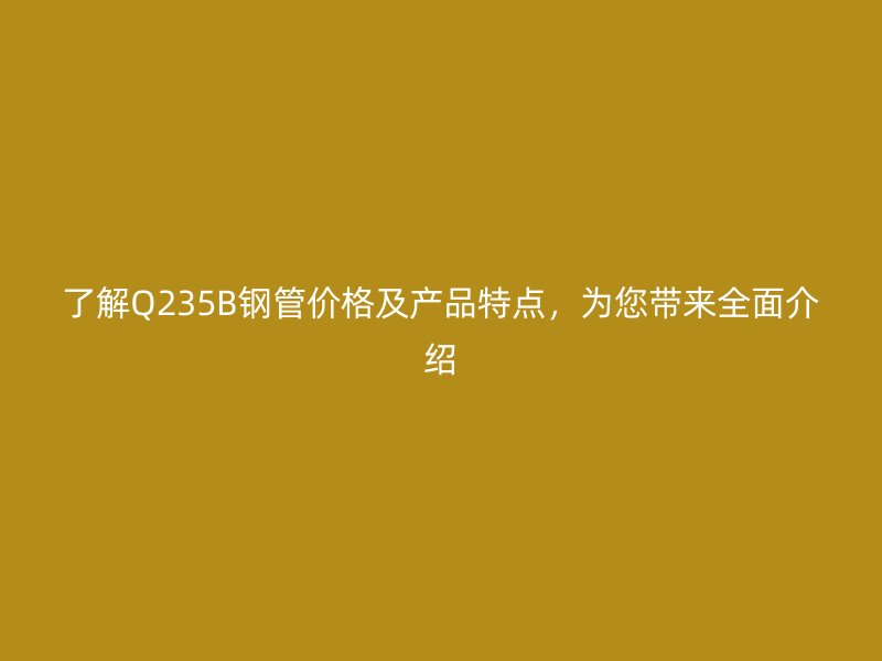 了解Q235B鋼管價格及產(chǎn)品特點，為您帶來全面介紹