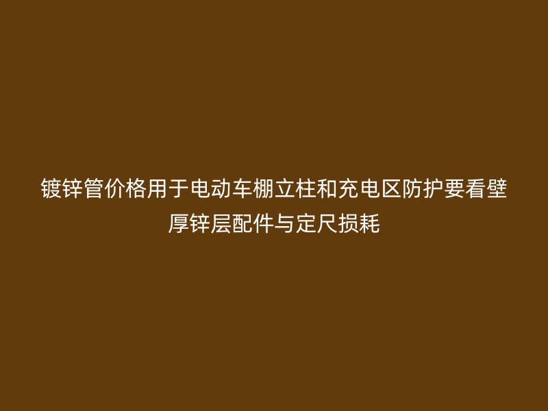 鍍鋅管價格用于電動車棚立柱和充電區(qū)防護(hù)要看壁厚鋅層配件與定尺損耗