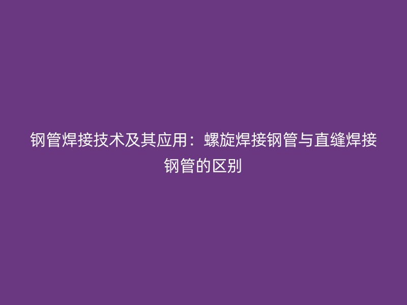 鋼管焊接技術(shù)及其應(yīng)用：螺旋焊接鋼管與直縫焊接鋼管的區(qū)別