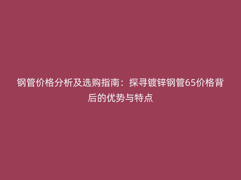鋼管價格分析及選購指南：探尋鍍鋅鋼管65價格背后的優(yōu)勢與特點(diǎn)