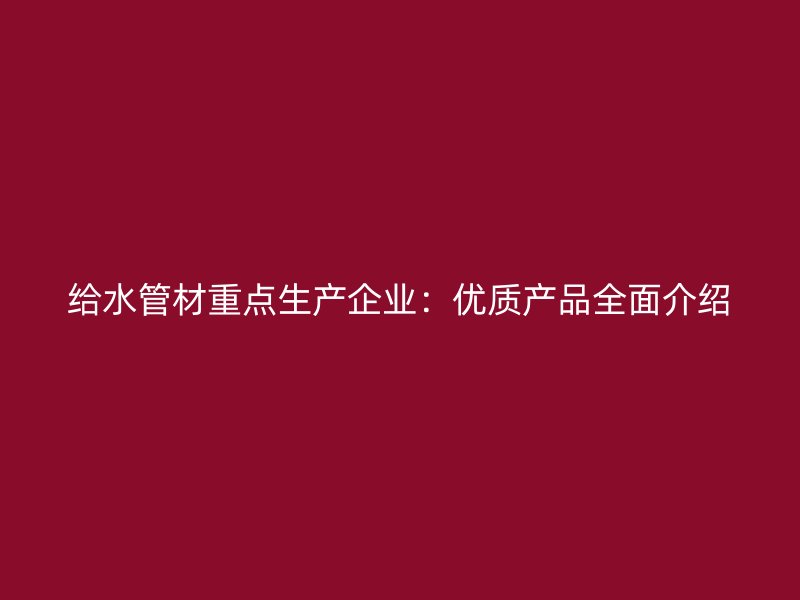 給水管材重點生產(chǎn)企業(yè):優(yōu)質(zhì)產(chǎn)品全面介紹