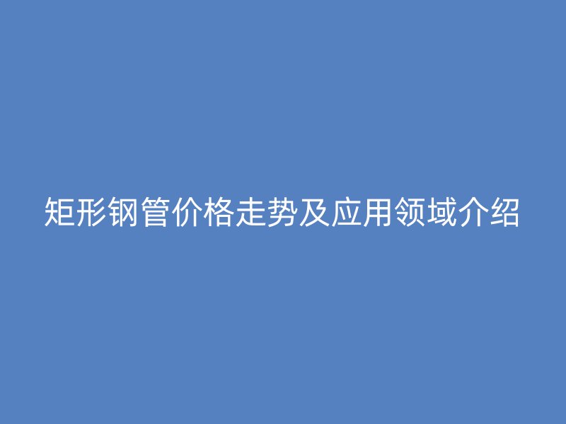 矩形鋼管價格走勢及應用領(lǐng)域介紹