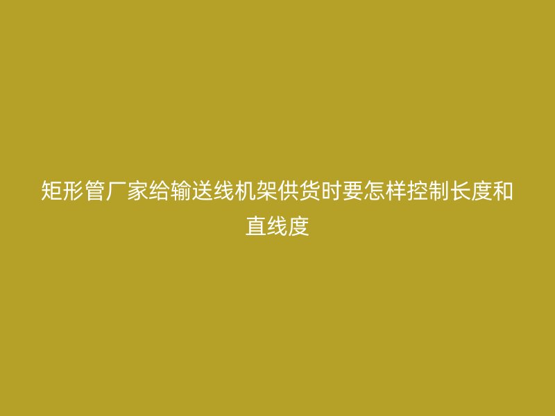 矩形管廠家給輸送線機(jī)架供貨時(shí)要怎樣控制長度和直線度