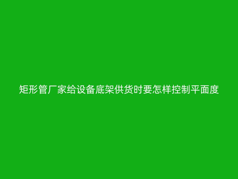 矩形管廠家給設備底架供貨時要怎樣控制平面度