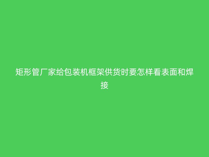 矩形管廠家給包裝機(jī)框架供貨時(shí)要怎樣看表面和焊接