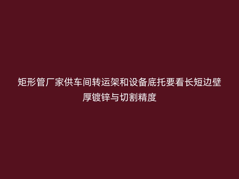 矩形管廠家供車間轉運架和設備底托要看長短邊壁厚鍍鋅與切割精度