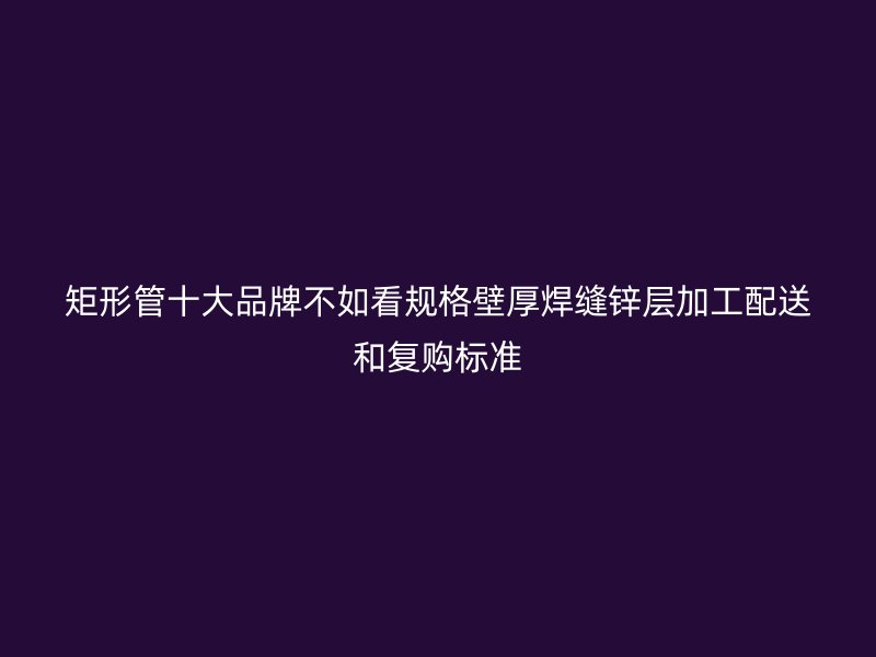 矩形管十大品牌不如看規(guī)格壁厚焊縫鋅層加工配送和復購標準
