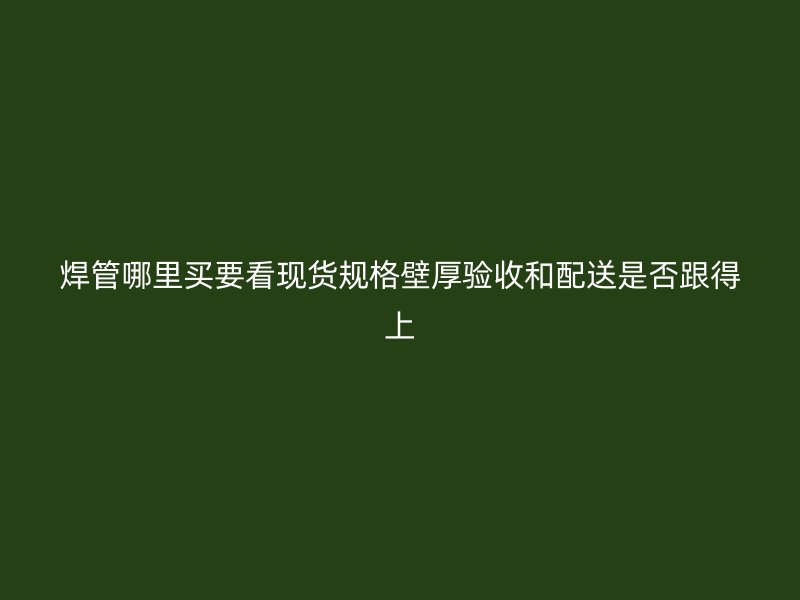 焊管哪里買要看現(xiàn)貨規(guī)格壁厚驗(yàn)收和配送是否跟得上