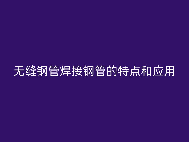 無(wú)縫鋼管焊接鋼管的特點(diǎn)和應(yīng)用