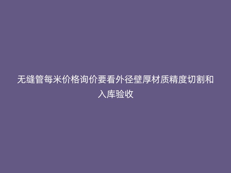 無縫管每米價格詢價要看外徑壁厚材質(zhì)精度切割和入庫驗收