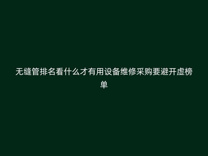 無縫管排名看什么才有用設(shè)備維修采購要避開虛榜單