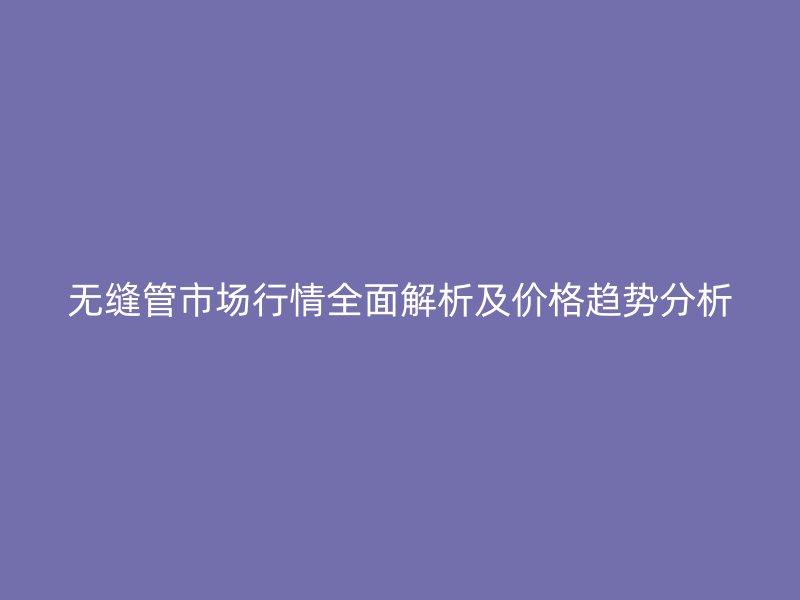 無(wú)縫管市場(chǎng)行情全面解析及價(jià)格趨勢(shì)分析