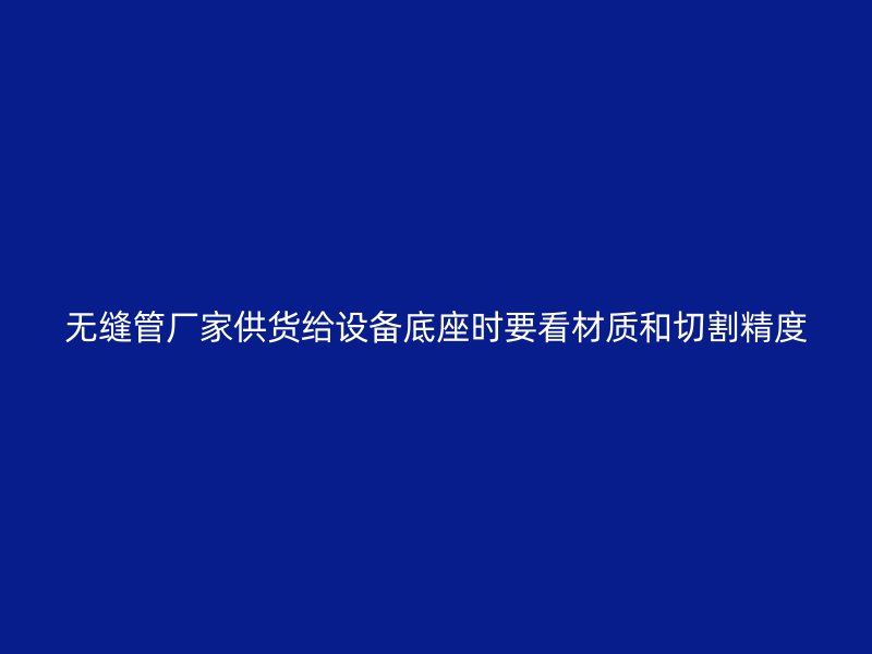 無縫管廠家供貨給設(shè)備底座時(shí)要看材質(zhì)和切割精度