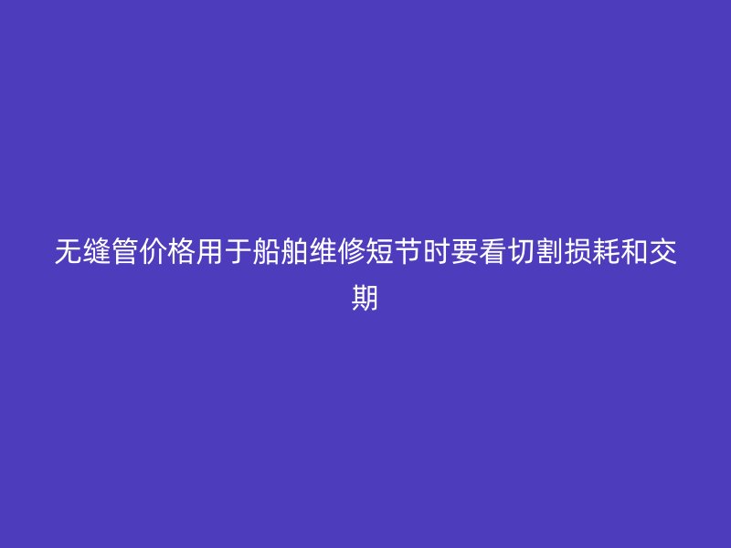 無縫管價(jià)格用于船舶維修短節(jié)時(shí)要看切割損耗和交期