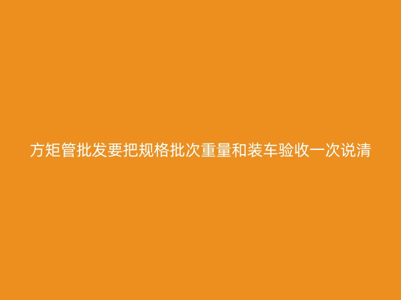 方矩管批發(fā)要把規(guī)格批次重量和裝車驗收一次說清