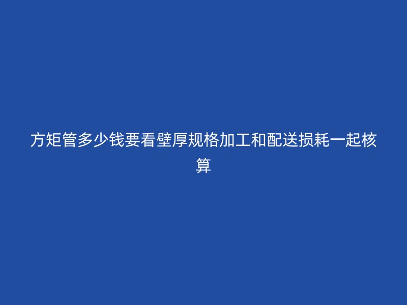方矩管多少錢要看壁厚規(guī)格加工和配送損耗一起核算