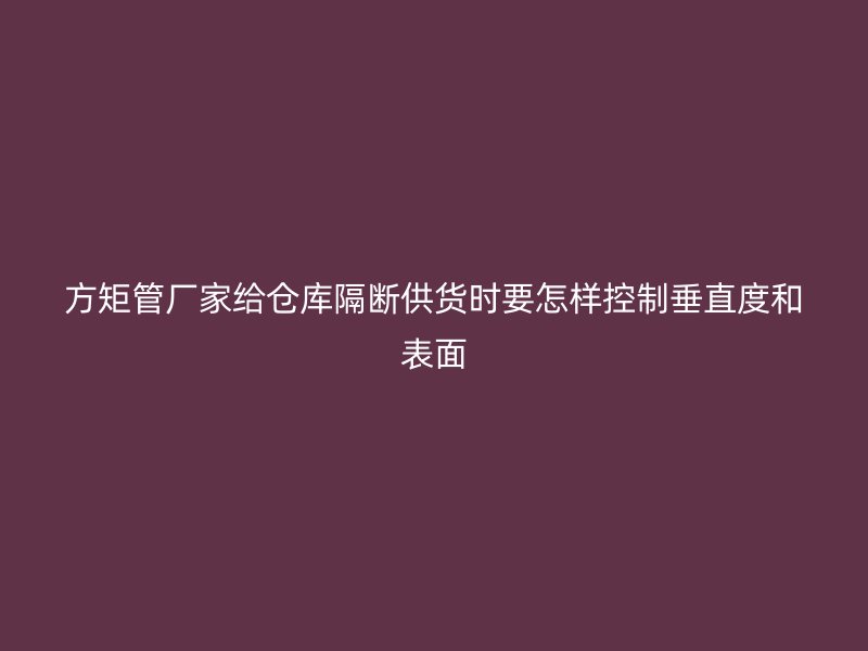 方矩管廠家給倉(cāng)庫(kù)隔斷供貨時(shí)要怎樣控制垂直度和表面