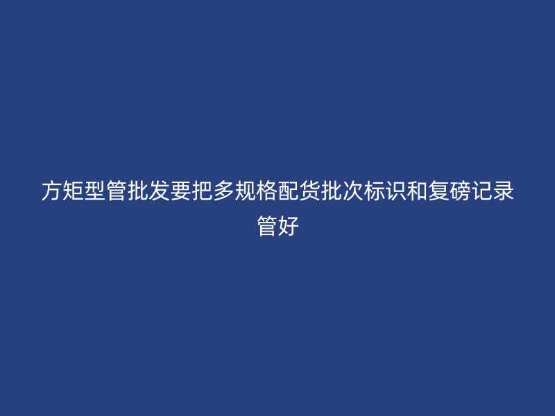 方矩型管批發(fā)要把多規(guī)格配貨批次標(biāo)識和復(fù)磅記錄管好