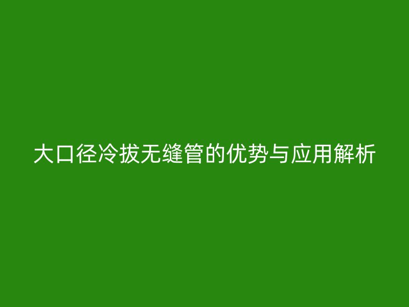 大口徑冷拔無縫管的優(yōu)勢與應(yīng)用解析
