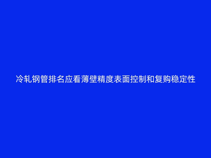 冷軋鋼管排名應(yīng)看薄壁精度表面控制和復(fù)購(gòu)穩(wěn)定性
