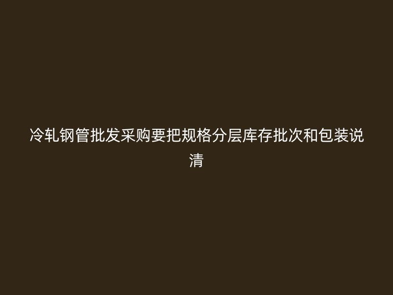 冷軋鋼管批發(fā)采購(gòu)要把規(guī)格分層庫(kù)存批次和包裝說清
