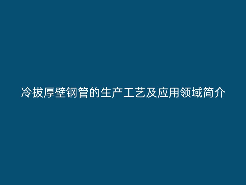 冷拔厚壁鋼管的生產(chǎn)工藝及應(yīng)用領(lǐng)域簡介
