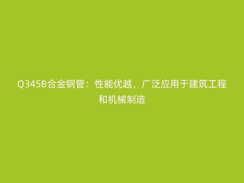 Q345B合金鋼管:性能優(yōu)越,廣泛應(yīng)用于建筑工程和機(jī)械制造