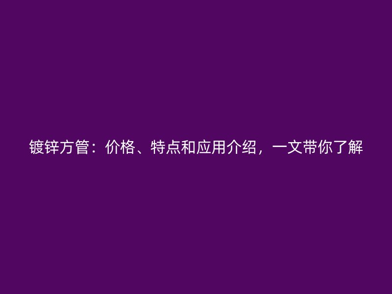 鍍鋅方管：價格、特點和應用介紹，一文帶你了解