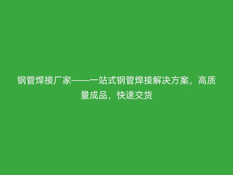 鋼管焊接廠家——一站式鋼管焊接解決方案，高質(zhì)量成品，快速交貨