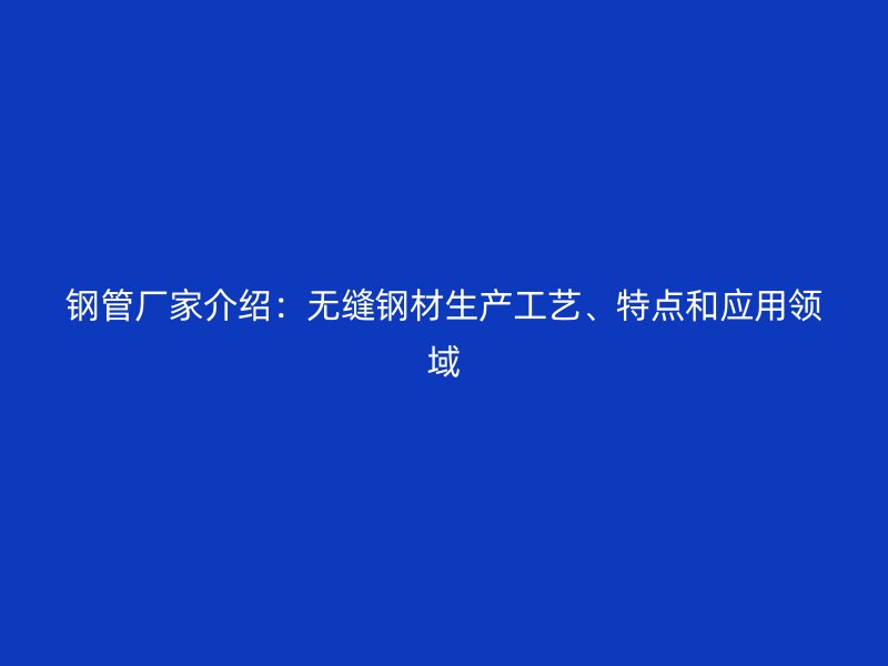 鋼管廠家介紹：無縫鋼材生產(chǎn)工藝、特點和應(yīng)用領(lǐng)域