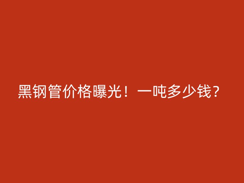 黑鋼管價格曝光！一噸多少錢？