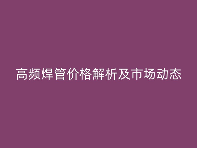 高頻焊管價(jià)格解析及市場(chǎng)動(dòng)態(tài)