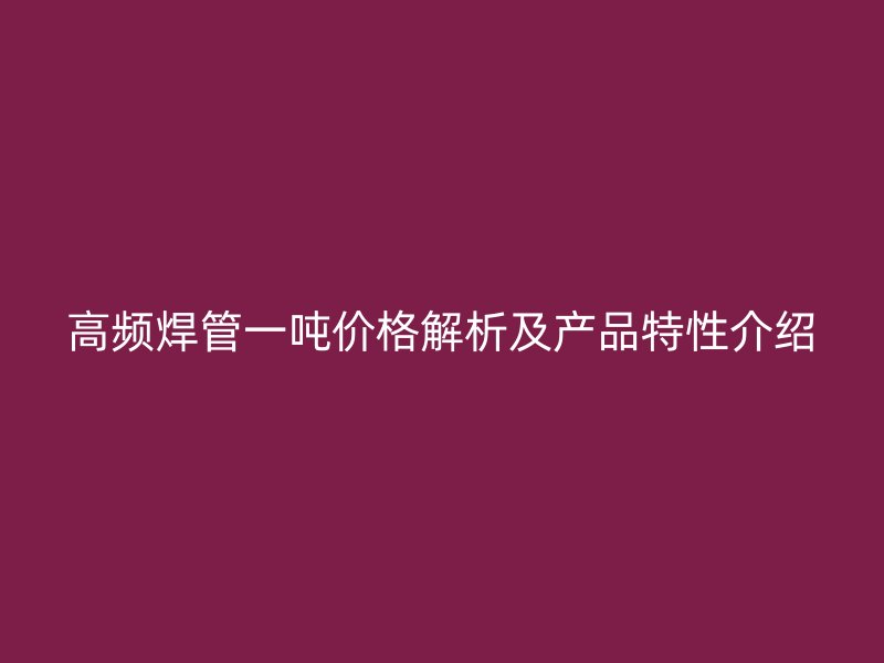 高頻焊管一噸價(jià)格解析及產(chǎn)品特性介紹