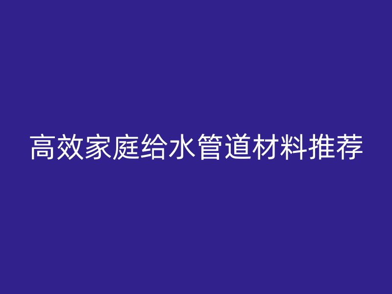 高效家庭給水管道材料推薦