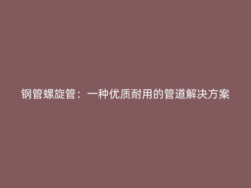 鋼管螺旋管：一種優(yōu)質(zhì)耐用的管道解決方案